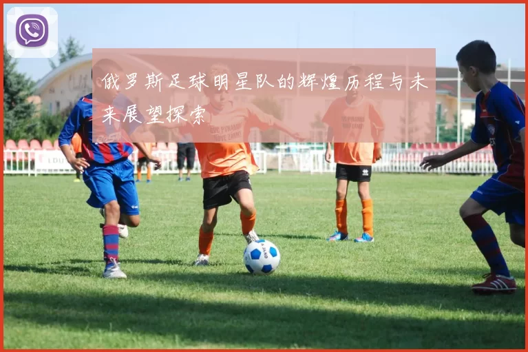 俄罗斯足球明星队的辉煌历程与未来展望探索