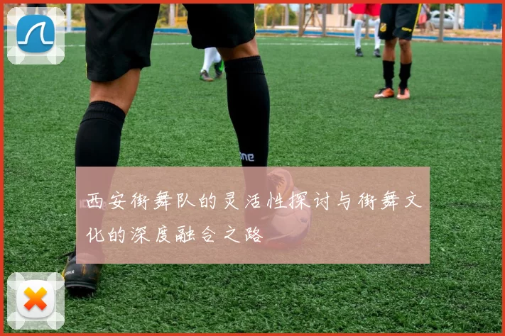 西安街舞队的灵活性探讨与街舞文化的深度融合之路