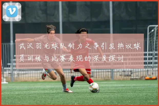 武汉羽毛球队耐力之争引发热议球员训练与比赛表现的深度探讨