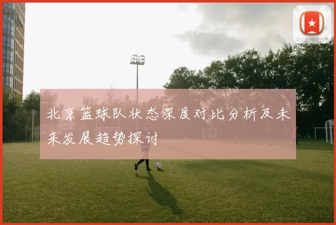 北京篮球队状态深度对比分析及未来发展趋势探讨