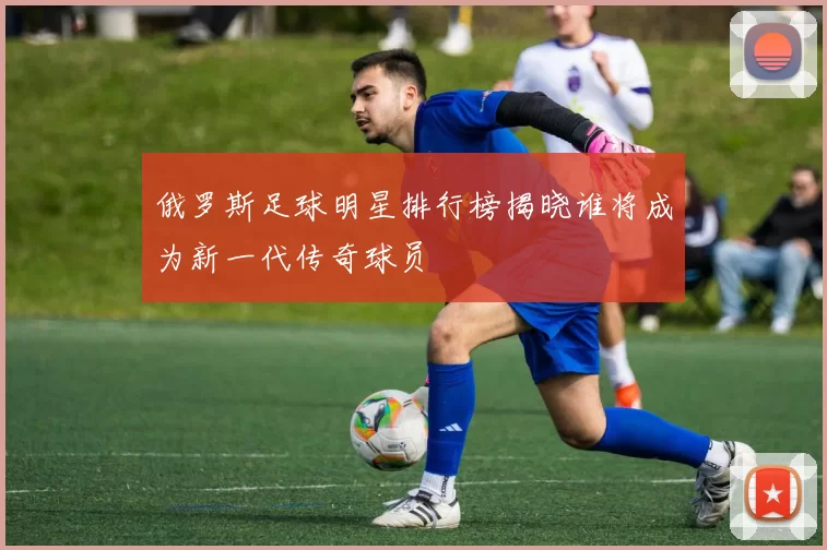 俄罗斯足球明星排行榜揭晓谁将成为新一代传奇球员