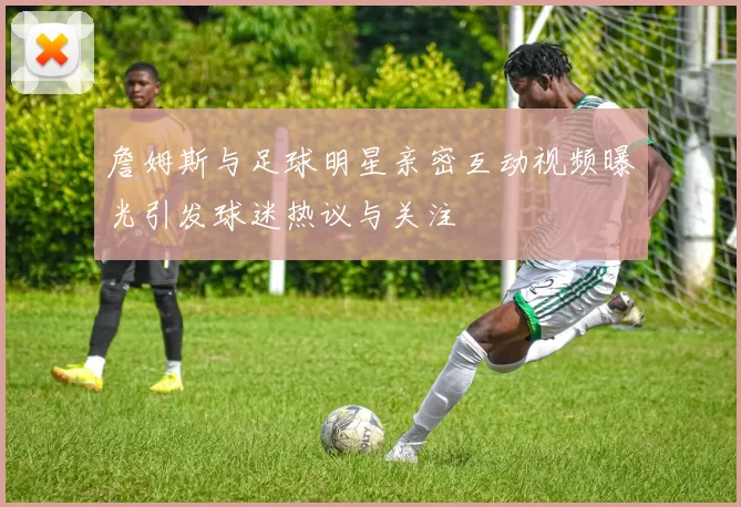 詹姆斯与足球明星亲密互动视频曝光引发球迷热议与关注