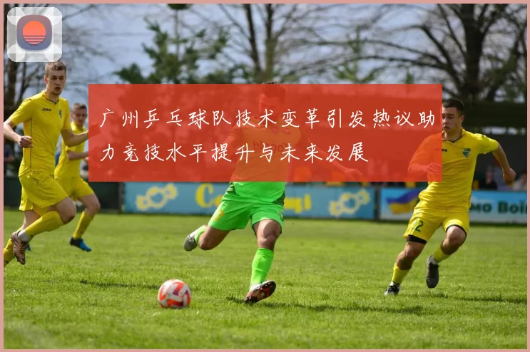 广州乒乓球队技术变革引发热议助力竞技水平提升与未来发展