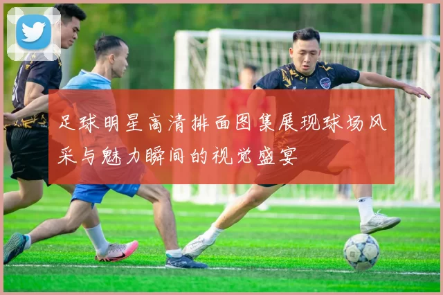 足球明星高清排面图集展现球场风采与魅力瞬间的视觉盛宴