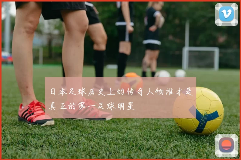 日本足球历史上的传奇人物谁才是真正的第一足球明星
