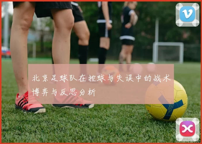 北京足球队在控球与失误中的战术博弈与反思分析