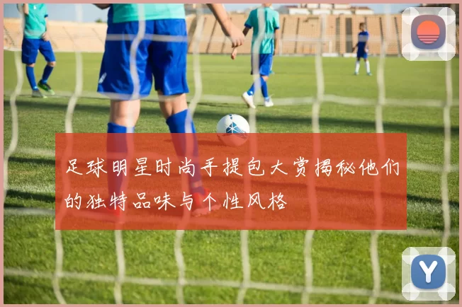足球明星时尚手提包大赏揭秘他们的独特品味与个性风格
