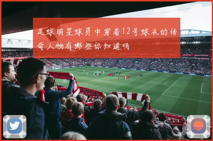 足球明星球员中穿着12号球衣的传奇人物有哪些你知道吗