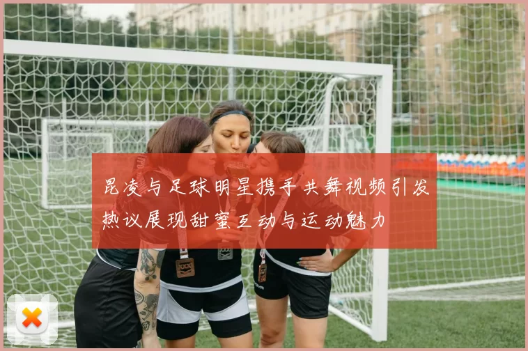 昆凌与足球明星携手共舞视频引发热议展现甜蜜互动与运动魅力