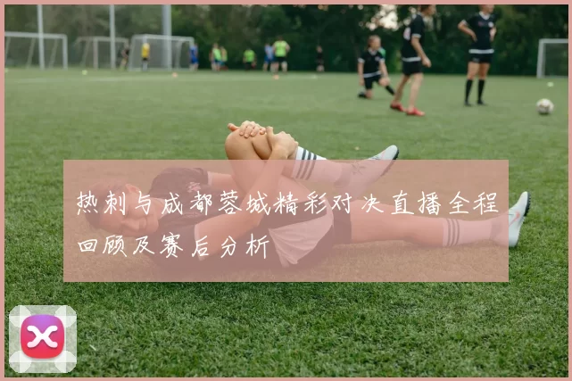 热刺与成都蓉城精彩对决直播全程回顾及赛后分析