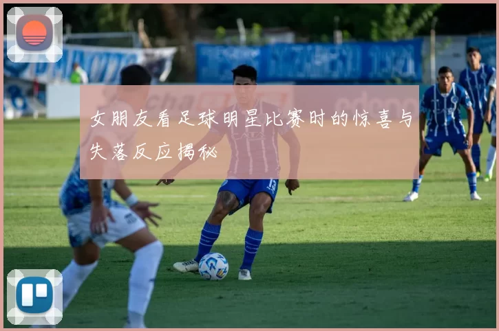 女朋友看足球明星比赛时的惊喜与失落反应揭秘