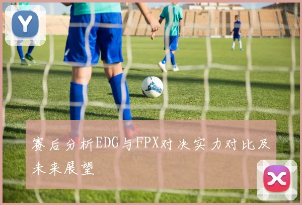 赛后分析EDG与FPX对决实力对比及未来展望
