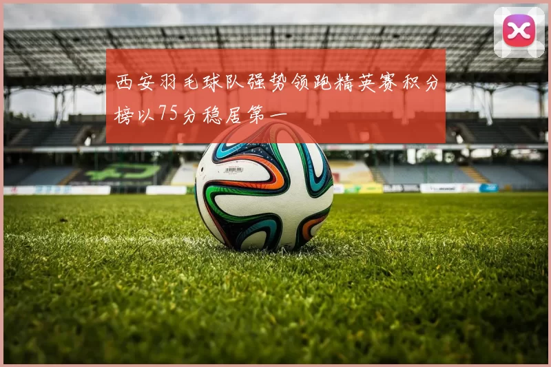 西安羽毛球队强势领跑精英赛积分榜以75分稳居第一