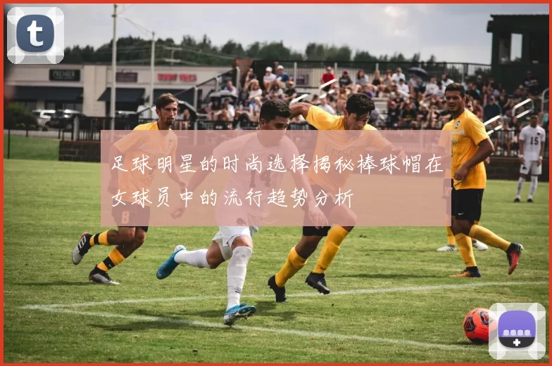 足球明星的时尚选择揭秘棒球帽在女球员中的流行趋势分析