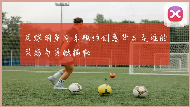 足球明星可乐瓶的创意背后是谁的灵感与贡献揭秘