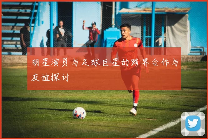 明星演员与足球巨星的跨界合作与友谊探讨