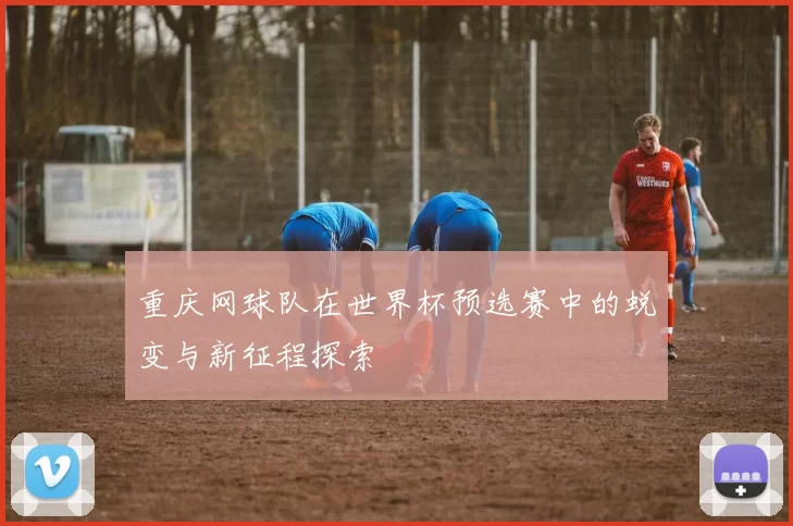 重庆网球队在世界杯预选赛中的蜕变与新征程探索