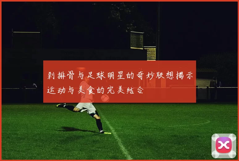 剁排骨与足球明星的奇妙联想揭示运动与美食的完美结合