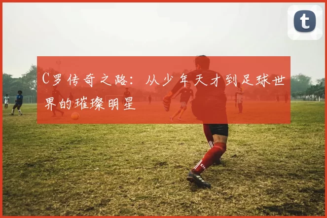 C罗传奇之路：从少年天才到足球世界的璀璨明星