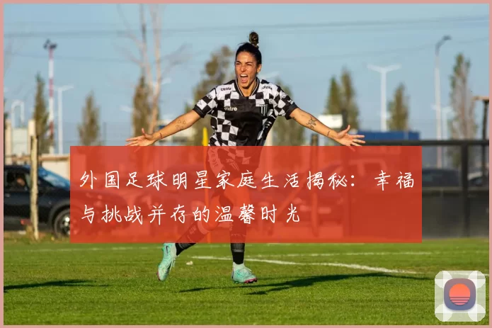 外国足球明星家庭生活揭秘：幸福与挑战并存的温馨时光