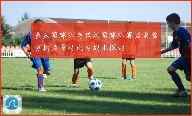 重庆篮球队与武汉篮球队赛后复盘分析力量对比与战术探讨