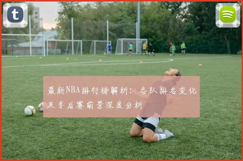 最新NBA排行榜解析：各队排名变化及季后赛前景深度分析