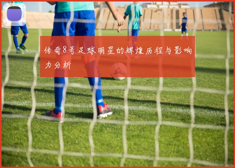 传奇8号足球明星的辉煌历程与影响力分析