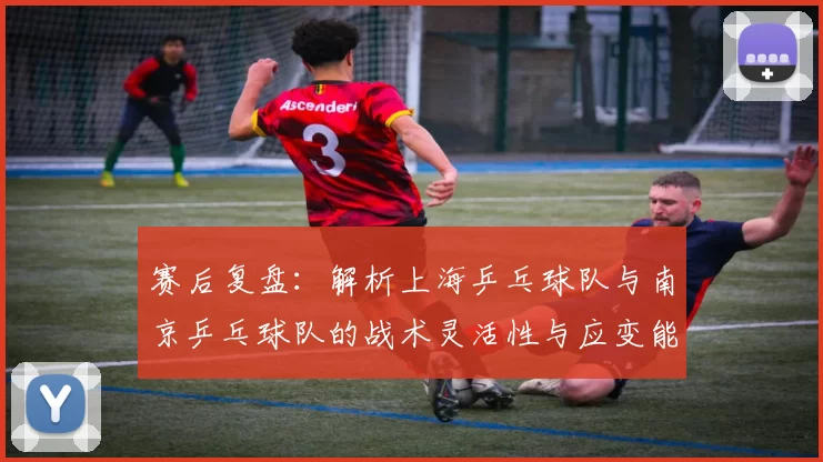 赛后复盘：解析上海乒乓球队与南京乒乓球队的战术灵活性与应变能力