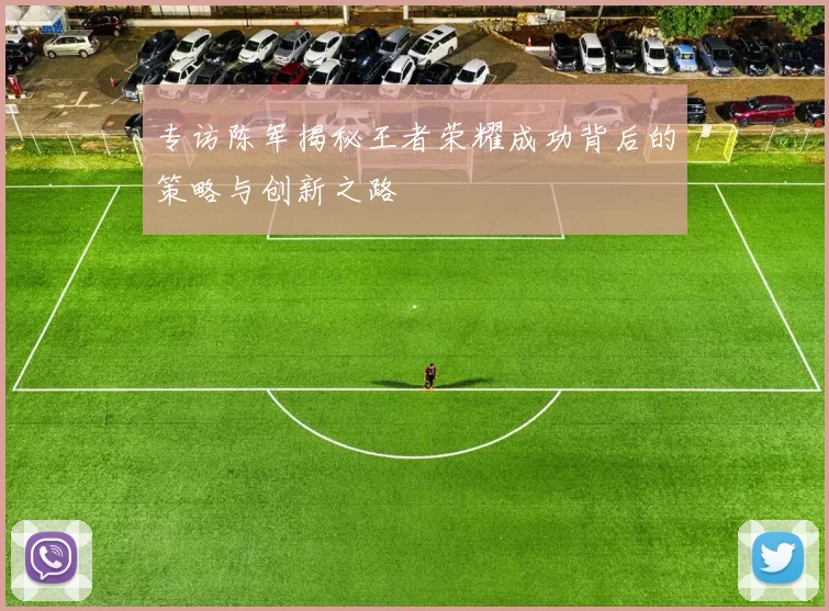 专访陈军揭秘王者荣耀成功背后的策略与创新之路