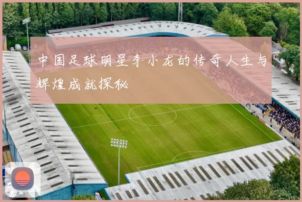 中国足球明星李小龙的传奇人生与辉煌成就探秘