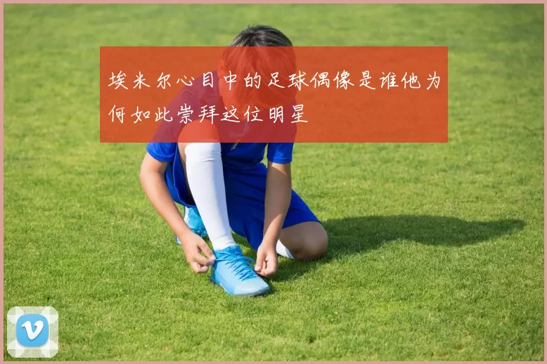 埃米尔心目中的足球偶像是谁他为何如此崇拜这位明星