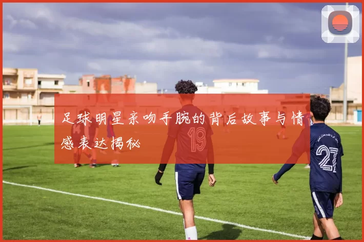 足球明星亲吻手腕的背后故事与情感表达揭秘