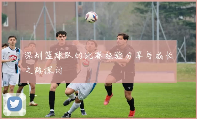 深圳篮球队的比赛经验分享与成长之路探讨