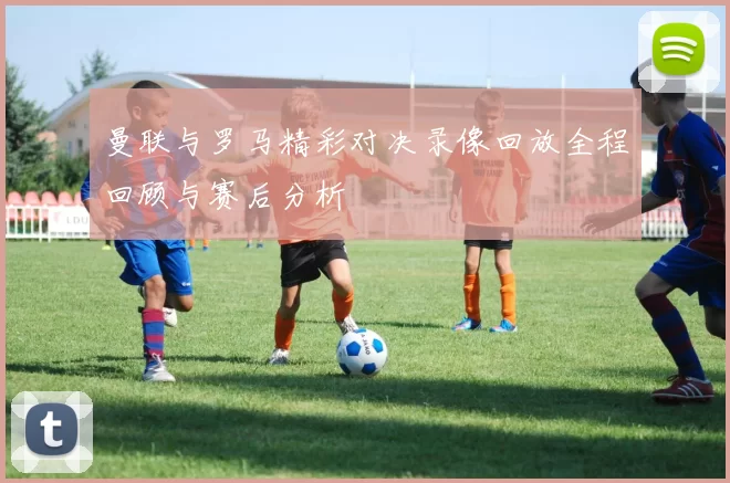 曼联与罗马精彩对决录像回放全程回顾与赛后分析