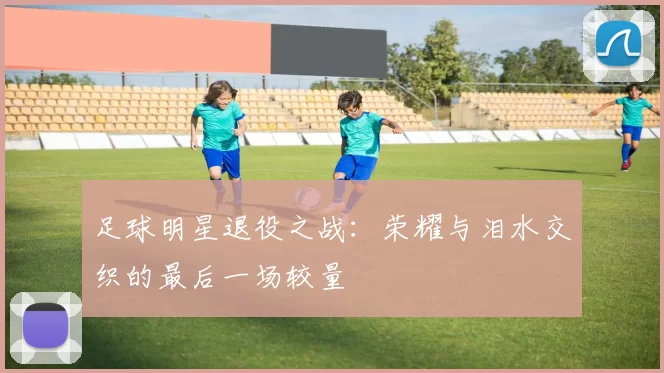 足球明星退役之战：荣耀与泪水交织的最后一场较量
