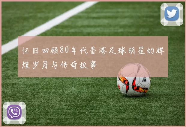 怀旧回顾80年代香港足球明星的辉煌岁月与传奇故事