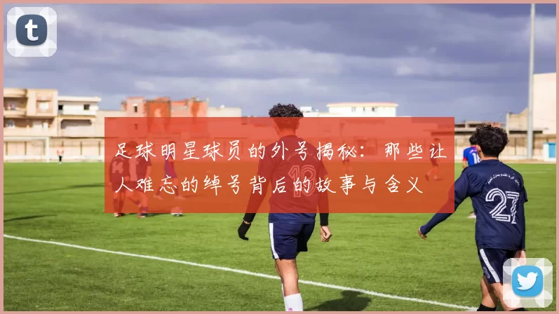足球明星球员的外号揭秘：那些让人难忘的绰号背后的故事与含义