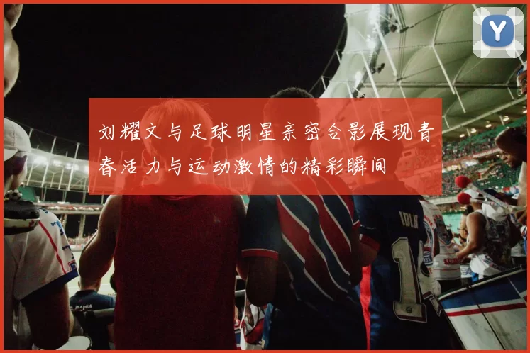 刘耀文与足球明星亲密合影展现青春活力与运动激情的精彩瞬间