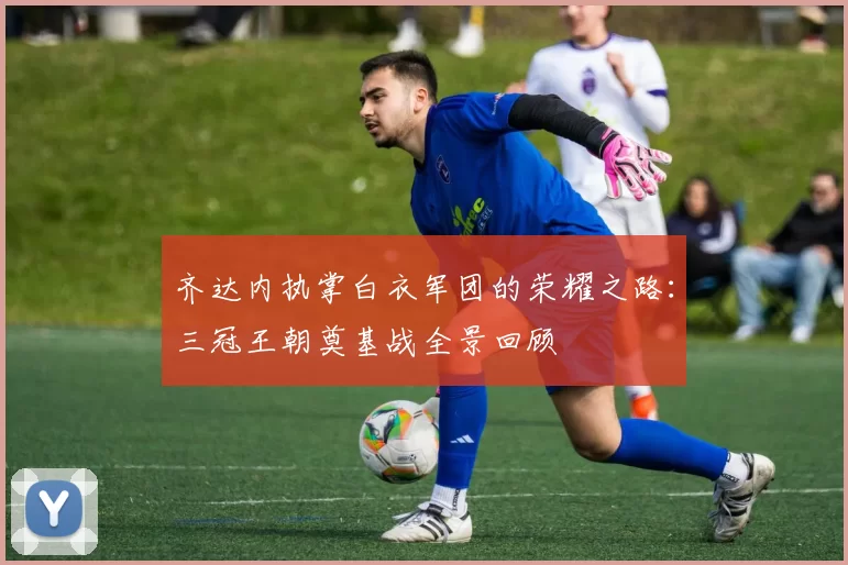 齐达内执掌白衣军团的荣耀之路：三冠王朝奠基战全景回顾