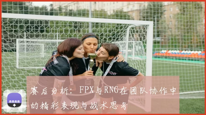 赛后分析：FPX与RNG在团队协作中的精彩表现与战术思考