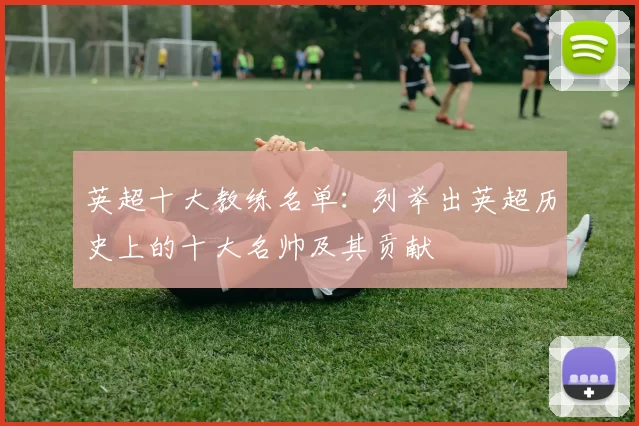 英超十大教练名单：列举出英超历史上的十大名帅及其贡献