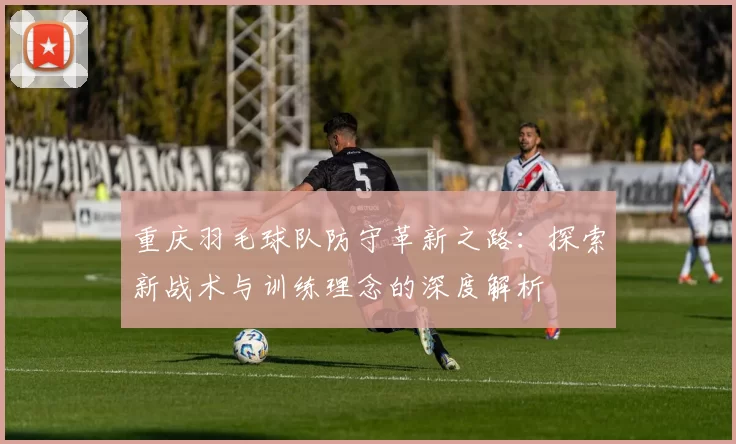 重庆羽毛球队防守革新之路：探索新战术与训练理念的深度解析