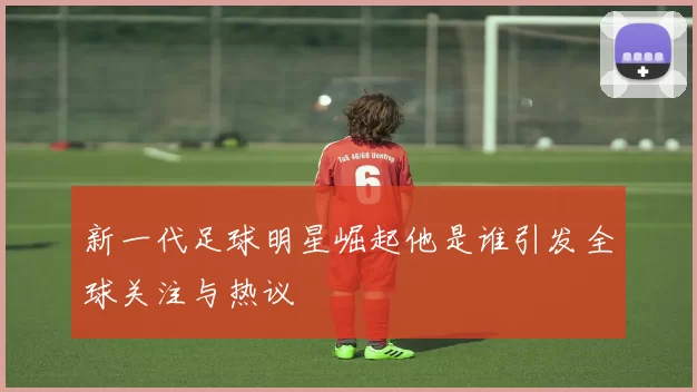 新一代足球明星崛起他是谁引发全球关注与热议