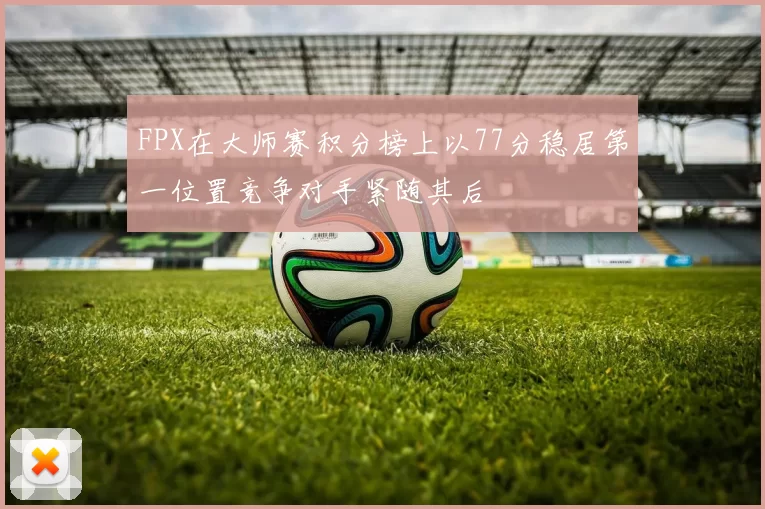 FPX在大师赛积分榜上以77分稳居第一位置竞争对手紧随其后