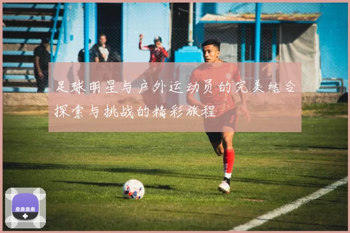足球明星与户外运动员的完美结合探索与挑战的精彩旅程