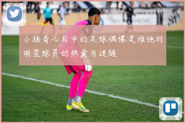 小杨哥心目中的足球偶像是谁他对明星球员的热爱与追随