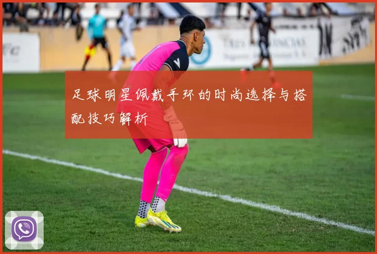 足球明星佩戴手环的时尚选择与搭配技巧解析
