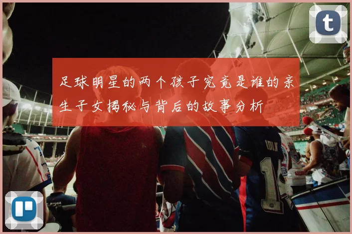 足球明星的两个孩子究竟是谁的亲生子女揭秘与背后的故事分析