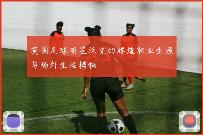 英国足球明星沃克的辉煌职业生涯与场外生活揭秘