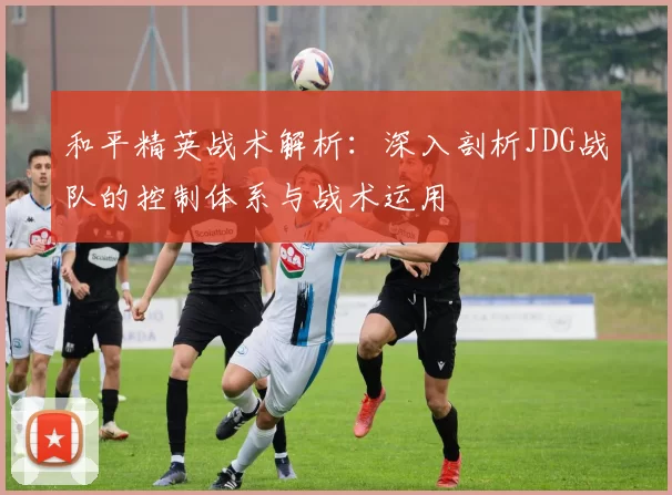 和平精英战术解析：深入剖析JDG战队的控制体系与战术运用
